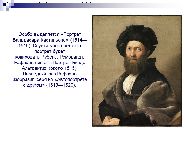 Особо выделяется «Портрет Бальдасара Кастильоне» (1514—1515). Спустя много лет этот портрет будет копировать Рубенс,